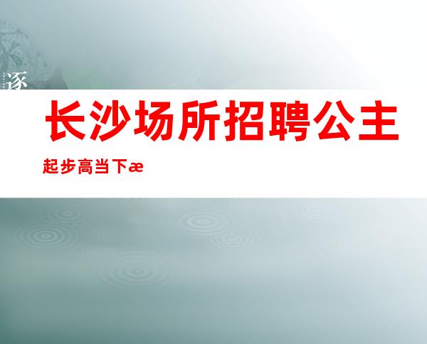 长沙场所招聘公主 起步高当下无合同期