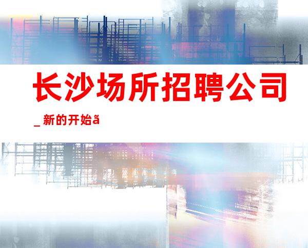 长沙场所招聘公司_新的开始、抓住机会