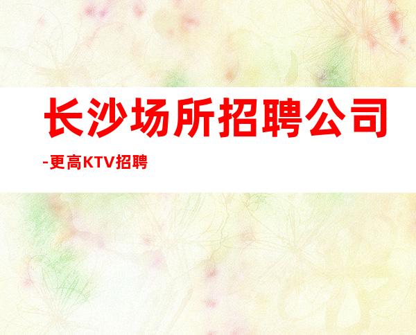 长沙场所招聘公司-更高KTV招聘夜总会想赚必看