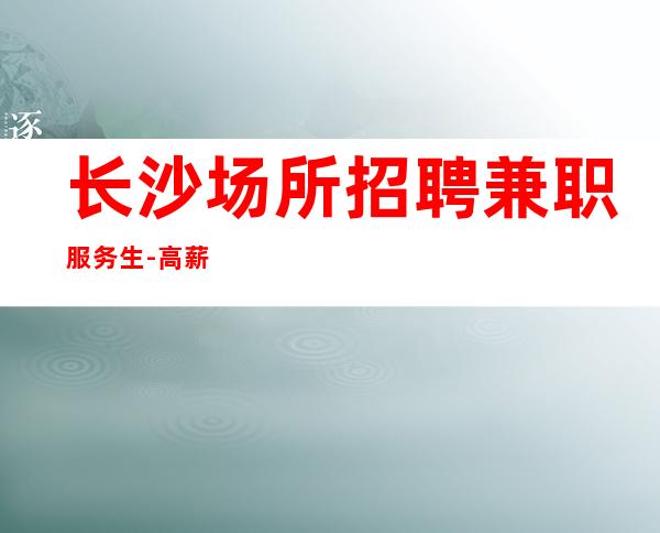 长沙场所招聘兼职服务生-高薪新人优先上班