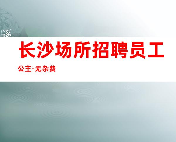 长沙场所招聘员工公主-无杂费压力小