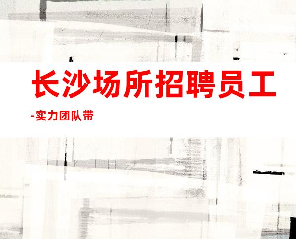 长沙场所招聘员工-实力团队带飞