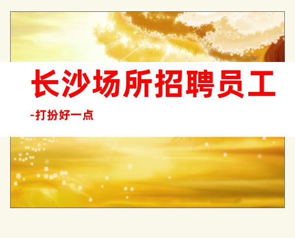 长沙场所招聘员工-打扮好一点上班没问题