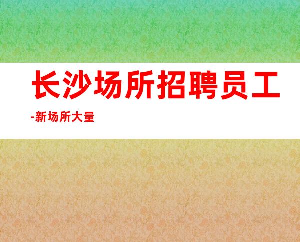 长沙场所招聘员工-新场所大量招聘-服务员