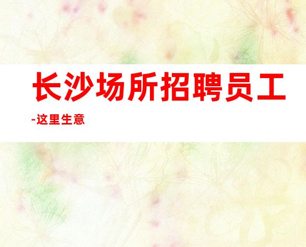 长沙场所招聘员工-这里生意