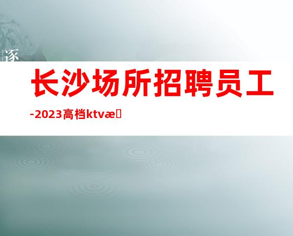 长沙场所招聘员工-2023高档ktv招聘信息