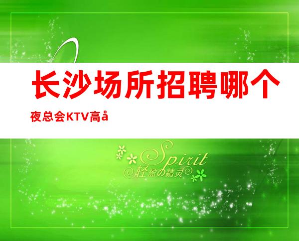 长沙场所招聘 哪个夜总会KTV高工资