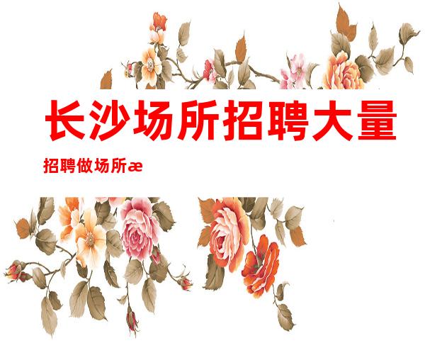 长沙场所招聘大量招聘做场所招聘怎么样