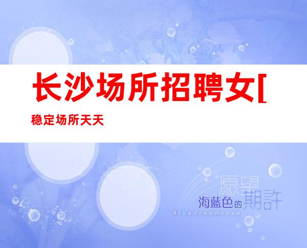长沙场所招聘女[稳定场所天天上班]不收费