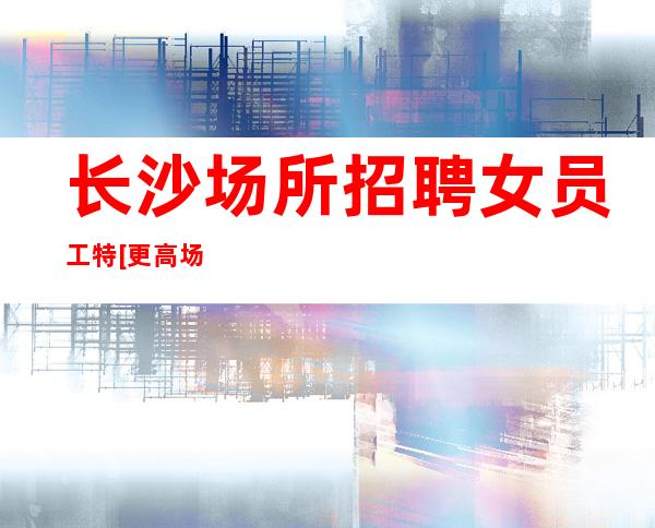 长沙场所招聘女员工特[更高场所直招]