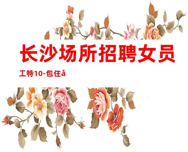 长沙场所招聘女员工特10-包住宿,报销车马费