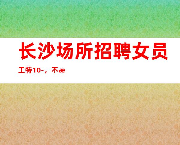 长沙场所招聘女员工特10-,不满意随时走