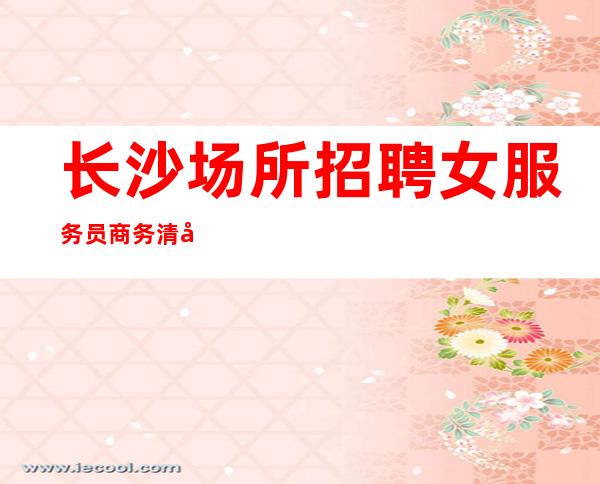 长沙场所招聘女服务员商务清吧招聘10起促销员