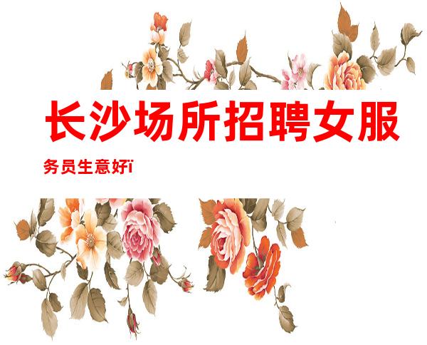 长沙场所招聘女服务员生意好,公司直招