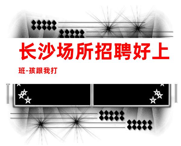 长沙场所招聘好上班-孩跟我打拼很容易就成功