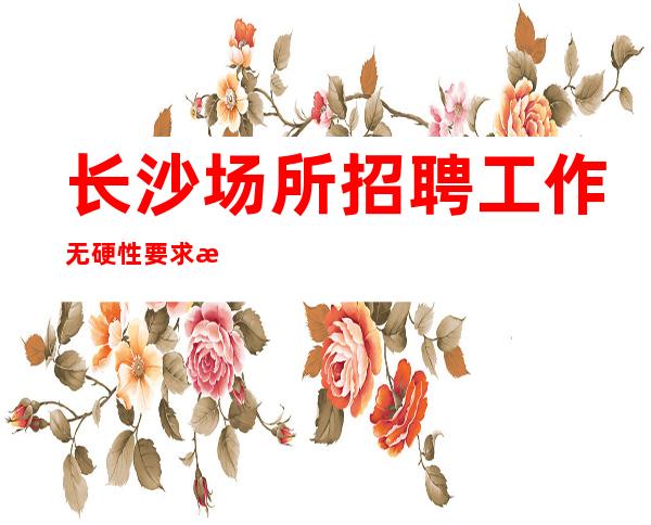 长沙场所招聘工作无硬性要求无费用包住新人优先