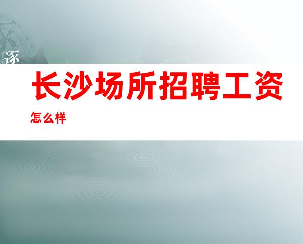 长沙场所招聘工资怎么样