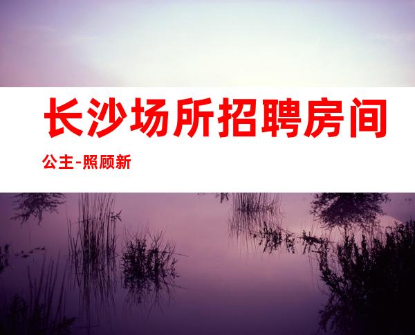长沙场所招聘房间公主-照顾新人自由更高商务