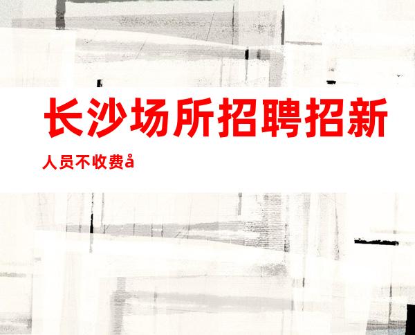 长沙场所招聘招新人员不收费录用以后薪资