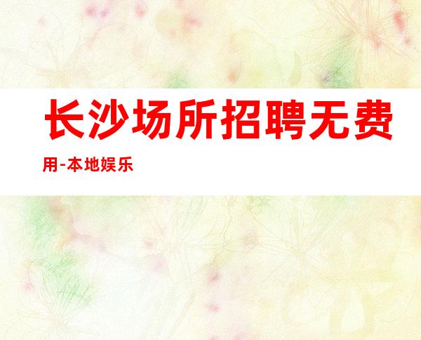 长沙场所招聘无费用-本地娱乐会所哪里更高环境好?_重复