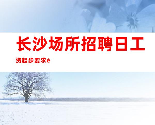 长沙场所招聘日工资起步要求高不高？