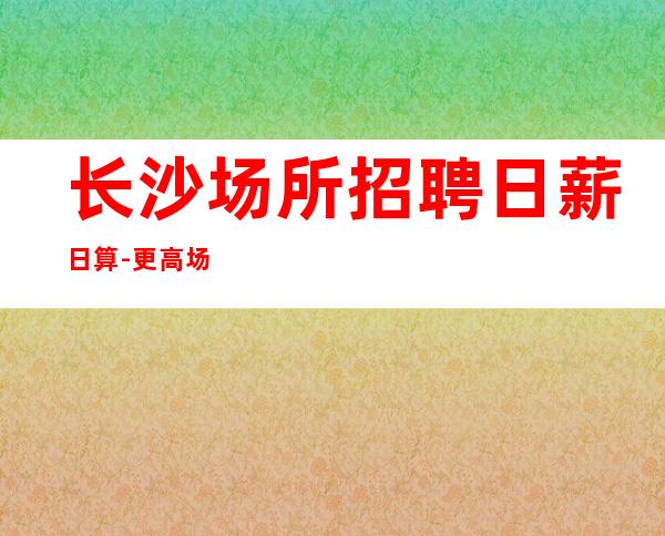 长沙场所招聘日薪日算-更高场所环境好