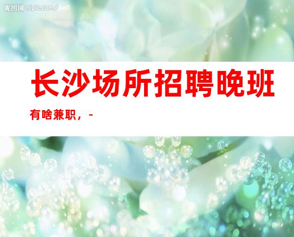 长沙场所招聘晚班有啥兼职,-翻房率超级高