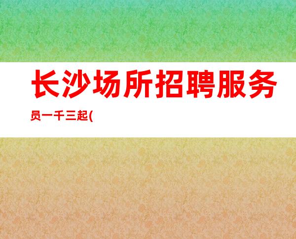 长沙场所招聘服务员一千三起(2023一线夜总会人不多好上班)
