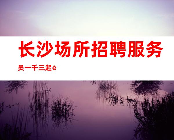 长沙场所招聘服务员一千三起虚位以待 期待你加入