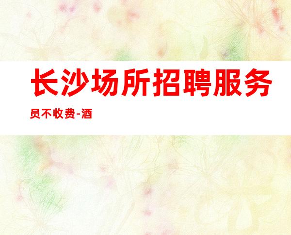 长沙场所招聘服务员不收费-酒吧一个月可挣多少