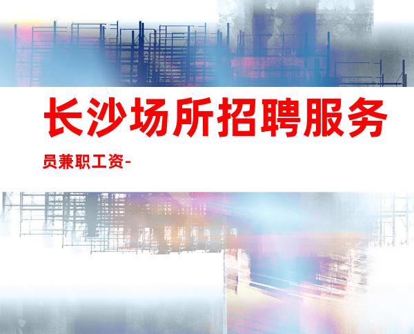 长沙场所招聘服务员兼职工资-世间美好与你环环相扣