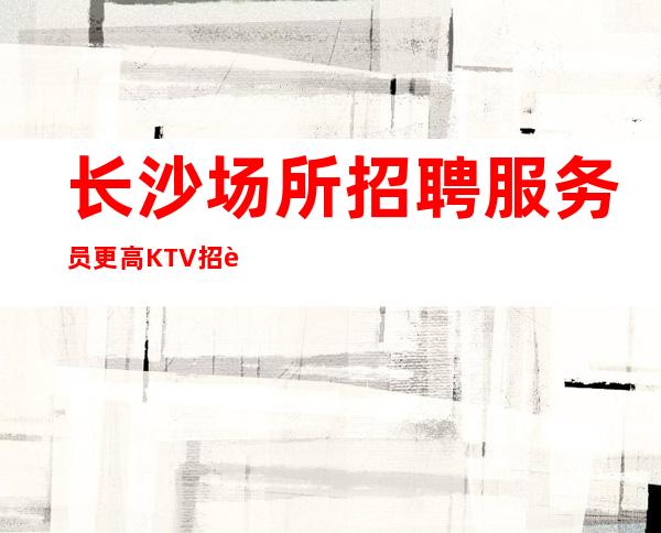 长沙场所招聘服务员 更高KTV招聘新人负责到底