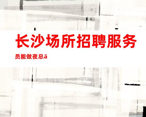 长沙场所招聘服务员能做夜总会的女人