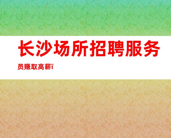 长沙场所招聘服务员赚取高薪（每天满房无任务）