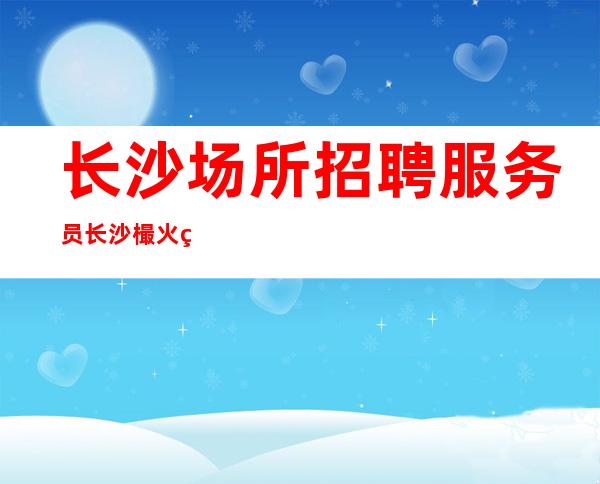 长沙场所招聘服务员 长沙樶火爆酒吧招聘正规商务