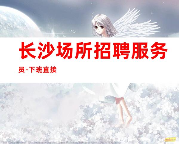 长沙场所招聘服务员-下班直接结