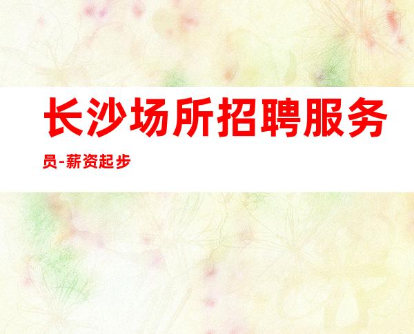 长沙场所招聘服务员-薪资起步只为赚没别的