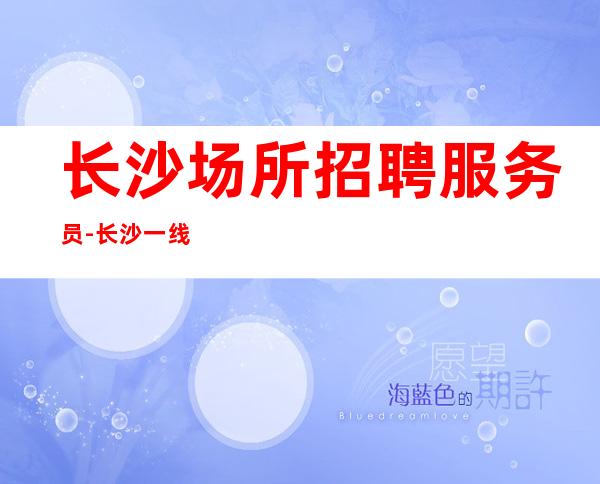 长沙场所招聘服务员-长沙一线KTV生意好年轻闯一闯上岗技巧