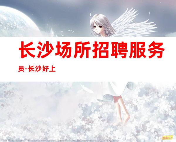 长沙场所招聘服务员-长沙好上班夜总会好上班随我入行无需办卡