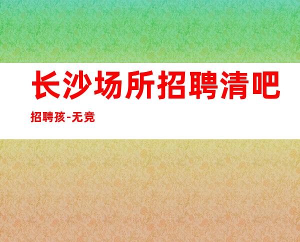 长沙场所招聘清吧招聘孩-无竞争压力