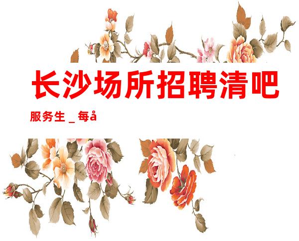 长沙场所招聘清吧服务生_每天一个班起