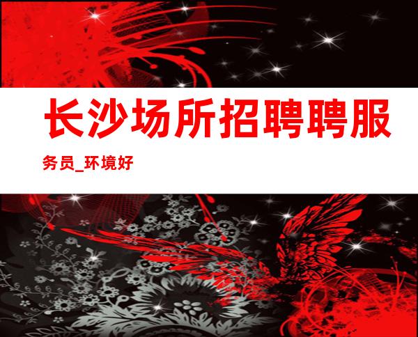 长沙场所招聘 聘服务员_环境好安全进房很早 一天二千