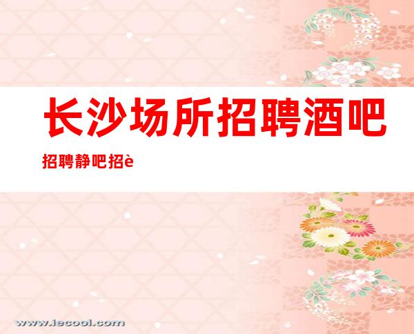 长沙场所招聘酒吧招聘静吧招聘找阿强一定会赚