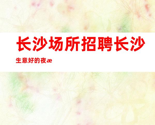 长沙场所招聘 长沙生意好的夜总会可能性很大