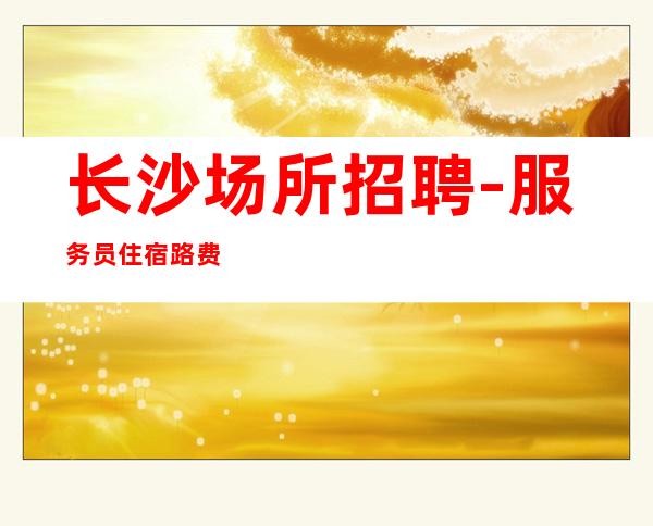 长沙场所招聘-服务员住宿路费都能安排