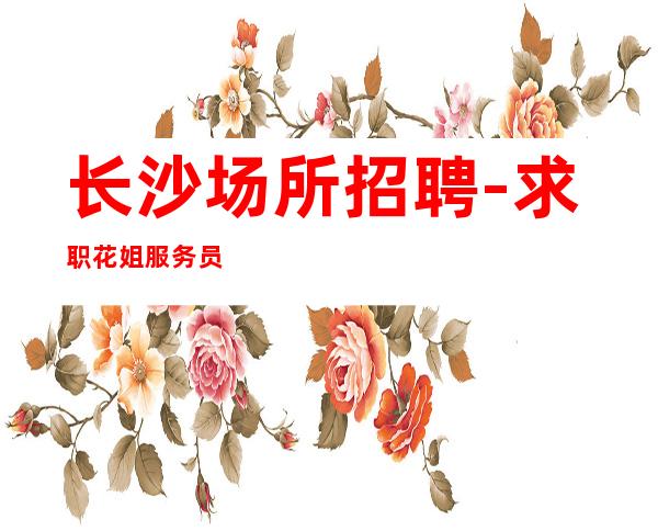 长沙场所招聘-求职花姐服务员团队,薪资待遇与众不同。