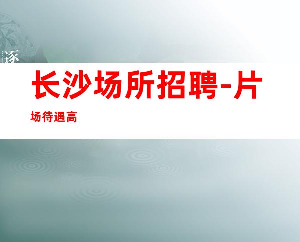 长沙场所招聘-片场待遇高