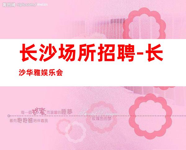 长沙场所招聘-长沙华雅娱乐会所花姐实力带组