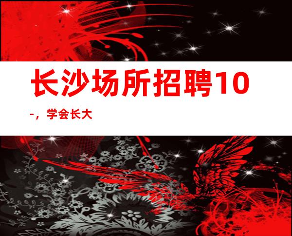 长沙场所招聘10-，学会长大