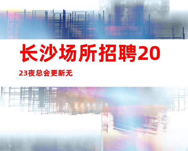 长沙场所招聘2023夜总会更新无ic卡